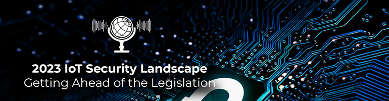 2023 IoT Security Landscape - Getting ahead of the legislation